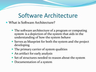 Software Architecture 
 What is Software Architecture? 
 The software architecture of a program or computing 
system is a depiction of the system that aids in the 
understanding of how the system behave 
 Serves as blueprint for both the system and the project 
developing 
 The primary carrier of system qualities 
 An artifact for early analysis 
 Set of structures needed to reason about the system 
 Documentation of a system 
 