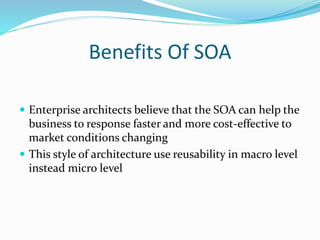 Benefits Of SOA 
 Enterprise architects believe that the SOA can help the 
business to response faster and more cost-effective to 
market conditions changing 
 This style of architecture use reusability in macro level 
instead micro level 
 