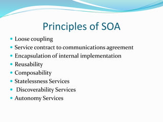 Principles of SOA 
 Loose coupling 
 Service contract to communications agreement 
 Encapsulation of internal implementation 
 Reusability 
 Composability 
 Statelessness Services 
 Discoverability Services 
 Autonomy Services 
 
