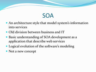 SOA 
 An architecture style that model system’s information 
into services 
 Old division between business and IT 
 Basic understanding of SOA development as a 
application that describe web services 
 Logical evolution of the software’s modeling 
 Not a new concept 
 