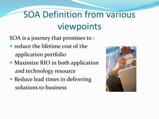 SOA Definition from various 
viewpoints 
SOA is a journey that promises to : 
 reduce the lifetime cost of the 
application portfolio 
 Maximize RIO in both application 
and technology resource 
 Reduce lead times in delivering 
solutions to business 
 