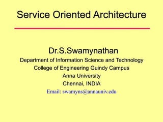 Service Oriented Architecture
Dr.S.Swamynathan
Department of Information Science and Technology
College of Engineering Guindy Campus
Anna University
Chennai, INDIA
Email: swamyns@annauniv.edu
 