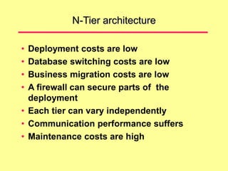 N-Tier architecture
• Deployment costs are low
• Database switching costs are low
• Business migration costs are low
• A firewall can secure parts of the
deployment
• Each tier can vary independently
• Communication performance suffers
• Maintenance costs are high
 