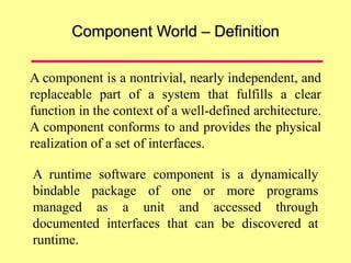 Component World – Definition
A component is a nontrivial, nearly independent, and
replaceable part of a system that fulfills a clear
function in the context of a well-defined architecture.
A component conforms to and provides the physical
realization of a set of interfaces.
A runtime software component is a dynamically
bindable package of one or more programs
managed as a unit and accessed through
documented interfaces that can be discovered at
runtime.
 