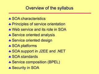 Overview of the syllabus
 SOA characteristics
 Principles of service orientation
 Web service and its role in SOA
 Service oriented analysis
 Service oriented design
 SOA platforms
 SOA support in J2EE and .NET
 SOA standards
 Service composition (BPEL)
 Security in SOA
 