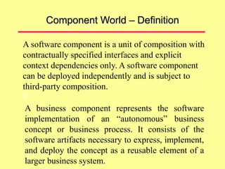 Component World – Definition
A software component is a unit of composition with
contractually specified interfaces and explicit
context dependencies only. A software component
can be deployed independently and is subject to
third-party composition.
4.
A business component represents the software
implementation of an “autonomous” business
concept or business process. It consists of the
software artifacts necessary to express, implement,
and deploy the concept as a reusable element of a
larger business system.
 