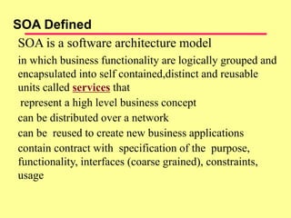 SOA is a software architecture model
in which business functionality are logically grouped and
encapsulated into self contained,distinct and reusable
units called services that
represent a high level business concept
can be distributed over a network
can be reused to create new business applications
contain contract with specification of the purpose,
functionality, interfaces (coarse grained), constraints,
usage
SOA Defined
 