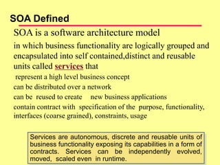 SOA is a software architecture model
in which business functionality are logically grouped and
encapsulated into self contained,distinct and reusable
units called services that
represent a high level business concept
can be distributed over a network
can be reused to create new business applications
contain contract with specification of the purpose, functionality,
interfaces (coarse grained), constraints, usage
SOA Defined
Services are autonomous, discrete and reusable units of
business functionality exposing its capabilities in a form of
contracts. Services can be independently evolved,
moved, scaled even in runtime.
 