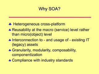 Why SOA?
 Heterogeneous cross-platform
 Reusability at the macro (service) level rather
than micro(object) level
 Interconnection to - and usage of - existing IT
(legacy) assets
 Granularity, modularity, composability,
componentization
 Compliance with industry standards
 