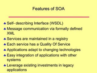 Features of SOA
 Self- describing Interface (WSDL)
 Message communication via formally defined
XML
 Services are maintained in a registry
 Each service has a Quality Of Service
 Applications adapt to changing technologies
 Easy integration of applications with other
systems
 Leverage existing investments in legacy
applications
 