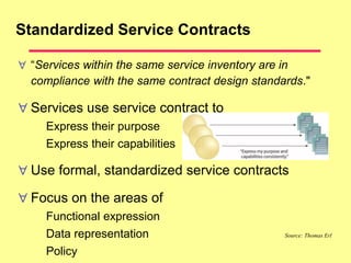 Standardized Service Contracts
 “Services within the same service inventory are in
compliance with the same contract design standards."
 Services use service contract to
Express their purpose
Express their capabilities
 Use formal, standardized service contracts
 Focus on the areas of
Functional expression
Data representation
Policy
Source: Thomas Erl
 