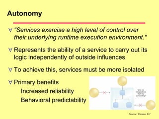 Autonomy
 "Services exercise a high level of control over
their underlying runtime execution environment."
 Represents the ability of a service to carry out its
logic independently of outside influences
 To achieve this, services must be more isolated
 Primary benefits
Increased reliability
Behavioral predictability
Source: Thomas Erl
 