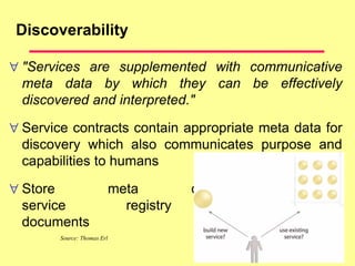 Discoverability
 "Services are supplemented with communicative
meta data by which they can be effectively
discovered and interpreted."
 Service contracts contain appropriate meta data for
discovery which also communicates purpose and
capabilities to humans
 Store meta data in a
service registry or profile
documents
Source: Thomas Erl
 