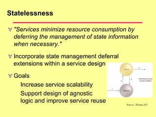 Statelessness
 "Services minimize resource consumption by
deferring the management of state information
when necessary."
 Incorporate state management deferral
extensions within a service design
 Goals
Increase service scalability
Support design of agnostic
logic and improve service reuse Source: Thomas Erl
 