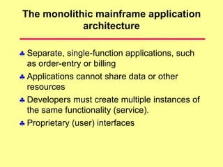 The monolithic mainframe application
architecture
 Separate, single-function applications, such
as order-entry or billing
 Applications cannot share data or other
resources
 Developers must create multiple instances of
the same functionality (service).
 Proprietary (user) interfaces
 