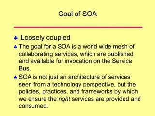 Goal of SOA
 Loosely coupled
 The goal for a SOA is a world wide mesh of
collaborating services, which are published
and available for invocation on the Service
Bus.
 SOA is not just an architecture of services
seen from a technology perspective, but the
policies, practices, and frameworks by which
we ensure the right services are provided and
consumed.
 