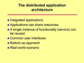 The distributed application
architecture
 Integrated applications
 Applications can share resources
 A single instance of functionality (service) can
be reused.
 Common user interfaces
 Bottom-up approach
 Real world scenario
 