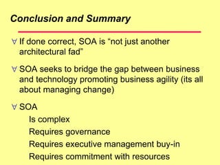 Conclusion and Summary
 If done correct, SOA is “not just another
architectural fad”
 SOA seeks to bridge the gap between business
and technology promoting business agility (its all
about managing change)
 SOA
Is complex
Requires governance
Requires executive management buy-in
Requires commitment with resources
 