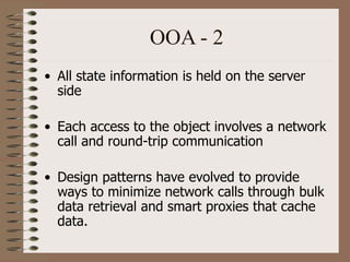 OOA - 2
• All state information is held on the server
side
• Each access to the object involves a network
call and round-trip communication
• Design patterns have evolved to provide
ways to minimize network calls through bulk
data retrieval and smart proxies that cache
data.
 