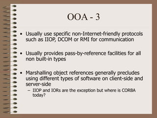 OOA - 3
• Usually use specific non-Internet-friendly protocols
such as IIOP, DCOM or RMI for communication
• Usually provides pass-by-reference facilities for all
non built-in types
• Marshalling object references generally precludes
using different types of software on client-side and
server-side
– IIOP and IORs are the exception but where is CORBA
today?
 