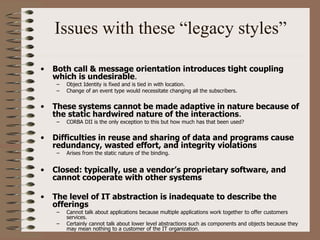 Issues with these “legacy styles”
• Both call & message orientation introduces tight coupling
which is undesirable.
– Object Identity is fixed and is tied in with location.
– Change of an event type would necessitate changing all the subscribers.
• These systems cannot be made adaptive in nature because of
the static hardwired nature of the interactions.
– CORBA DII is the only exception to this but how much has that been used?
• Difficulties in reuse and sharing of data and programs cause
redundancy, wasted effort, and integrity violations
– Arises from the static nature of the binding.
• Closed: typically, use a vendor’s proprietary software, and
cannot cooperate with other systems
• The level of IT abstraction is inadequate to describe the
offerings
– Cannot talk about applications because multiple applications work together to offer customers
services.
– Certainly cannot talk about lower level abstractions such as components and objects because they
may mean nothing to a customer of the IT organization.
 