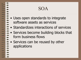 SOA
• Uses open standards to integrate
software assets as services
• Standardizes interactions of services
• Services become building blocks that
form business flows
• Services can be reused by other
applications
 