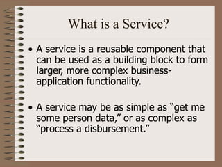 What is a Service?
• A service is a reusable component that
can be used as a building block to form
larger, more complex business-
application functionality.
• A service may be as simple as “get me
some person data,” or as complex as
“process a disbursement.”
 