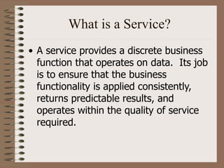 What is a Service?
• A service provides a discrete business
function that operates on data. Its job
is to ensure that the business
functionality is applied consistently,
returns predictable results, and
operates within the quality of service
required.
 
