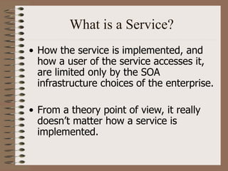 What is a Service?
• How the service is implemented, and
how a user of the service accesses it,
are limited only by the SOA
infrastructure choices of the enterprise.
• From a theory point of view, it really
doesn’t matter how a service is
implemented.
 