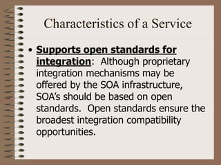 Characteristics of a Service
• Supports open standards for
integration: Although proprietary
integration mechanisms may be
offered by the SOA infrastructure,
SOA’s should be based on open
standards. Open standards ensure the
broadest integration compatibility
opportunities.
 