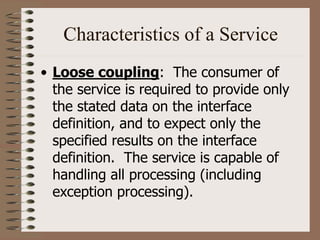 Characteristics of a Service
• Loose coupling: The consumer of
the service is required to provide only
the stated data on the interface
definition, and to expect only the
specified results on the interface
definition. The service is capable of
handling all processing (including
exception processing).
 