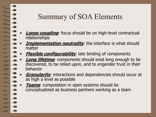 Summary of SOA Elements
• Loose coupling: focus should be on high-level contractual
relationships
• Implementation neutrality: the interface is what should
matter
• Flexible configurability: late binding of components
• Long lifetime: components should exist long enough to be
discovered, to be relied upon, and to engender trust in their
behavior
• Granularity: interactions and dependencies should occur at
as high a level as possible
• Teams: computation in open systems should be
conceptualized as business partners working as a team
 