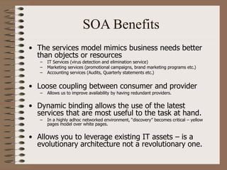SOA Benefits
• The services model mimics business needs better
than objects or resources
– IT Services (virus detection and elimination service)
– Marketing services (promotional campaigns, brand marketing programs etc.)
– Accounting services (Audits, Quarterly statements etc.)
• Loose coupling between consumer and provider
– Allows us to improve availability by having redundant providers.
• Dynamic binding allows the use of the latest
services that are most useful to the task at hand.
– In a highly adhoc networked environment, “discovery” becomes critical – yellow
pages model over white pages.
• Allows you to leverage existing IT assets – is a
evolutionary architecture not a revolutionary one.
 