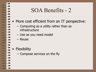 SOA Benefits - 2
• More cost efficient from an IT perspective:
– Computing as a utility rather than as
infrastructure
– Use as you need model
– Reuse
• Flexibility
– Compose services on the fly
 