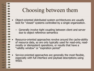 Choosing between them
• Object-oriented distributed system architectures are usually
best for “closed” systems controlled by a single organization.
– Generally involve tight coupling between client and server
due to object reference semantics
• Resource-oriented approaches revolve around the cache-ability
of resource data, so are only typically used for read-only, read-
mostly or idempotent operations, or results that have a
“validity window” or “expiration period”
• Service-oriented approaches are generally the most flexible,
especially with full interface and payload descriptions using
WSDL
 