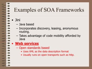 Examples of SOA Frameworks
• Jini
– Java based
– Incorporates discovery, leasing, anonymous
routing.
– Takes advantage of code mobility afforded by
Java
• Web services
– Open standards based
• Uses XML as the data description format
• Usually runs on open transports such as http.
 