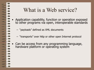What is a Web service?
• Application capability, function or operation exposed
to other programs via open, interoperable standards
– “payloads” defined as XML documents
– “transports” over http or other open Internet protocol
• Can be access from any programming language,
hardware platform or operating system
 