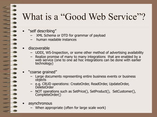 What is a “Good Web Service”?
• “self describing”
– XML Schema or DTD for grammar of payload
– human readable instances
• discoverable
– UDDI, WS-Inspection, or some other method of advertising availability
– Realize promise of many to many integrations that are enabled by a
web service (one to one ad hoc integrations can be done with earlier
technology)
• “coarse grained”
– Large documents representing entire business events or business
objects
– e.g. CRUD operations: CreateOrder, ReadOrder, UpdateOrder,
DeleteOrder
– NOT operations such as SetPrice(), SetProduct(), SetCustomer(),
CompleteOrder()
• asynchronous
– When appropriate (often for large scale work)
 