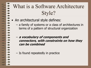 What is a Software Architecture
Style?
• An architectural style defines:
– a family of systems or a class of architectures in
terms of a pattern of structural organization
– a vocabulary of components and
connectors, with constraints on how they
can be combined
– Is found repeatedly in practice
 