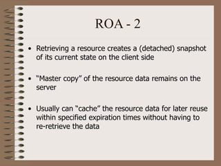ROA - 2
• Retrieving a resource creates a (detached) snapshot
of its current state on the client side
• “Master copy” of the resource data remains on the
server
• Usually can “cache” the resource data for later reuse
within specified expiration times without having to
re-retrieve the data
 