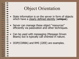 Object Orientation
• State information is on the server in form of objects
which have a clearly defined identity (unique).
• Server can manage these object “resources”
efficiently via passivation and other techniques.
• Can be used with messaging (Message Driven
Beans) but is typically call oriented in nature.
• IIOP(CORBA) and RMI (J2EE) are examples.
 