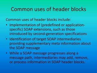 Common uses of header blocks
Common uses of header blocks include:
• Implementation of (predefined or application-
specific) SOAP extensions, such as those
introduced by second-generation specifications
• Identification of target SOAP intermediaries
providing supplementary meta information about
the SOAP message
• While a SOAP message progresses along a
message path, intermediaries may add, remove,
or process information in SOAP header blocks.
 