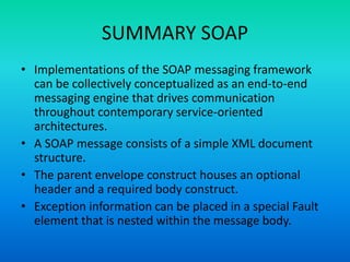 SUMMARY SOAP
• Implementations of the SOAP messaging framework
can be collectively conceptualized as an end-to-end
messaging engine that drives communication
throughout contemporary service-oriented
architectures.
• A SOAP message consists of a simple XML document
structure.
• The parent envelope construct houses an optional
header and a required body construct.
• Exception information can be placed in a special Fault
element that is nested within the message body.
 