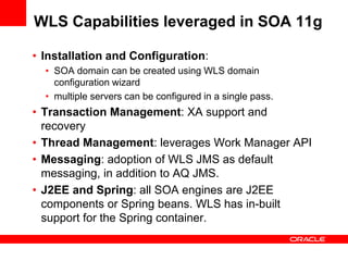 WLS Capabilities leveraged in SOA 11g
• Installation and Configuration:
• SOA domain can be created using WLS domain
configuration wizard
• multiple servers can be configured in a single pass.
• Transaction Management: XA support and
recovery
• Thread Management: leverages Work Manager API
• Messaging: adoption of WLS JMS as default
messaging, in addition to AQ JMS.
• J2EE and Spring: all SOA engines are J2EE
components or Spring beans. WLS has in-built
support for the Spring container.
 