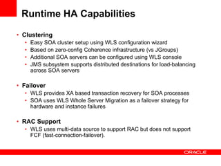 Runtime HA Capabilities
• Clustering
• Easy SOA cluster setup using WLS configuration wizard
• Based on zero-config Coherence infrastructure (vs JGroups)
• Additional SOA servers can be configured using WLS console
• JMS subsystem supports distributed destinations for load-balancing
across SOA servers
• Failover
• WLS provides XA based transaction recovery for SOA processes
• SOA uses WLS Whole Server Migration as a failover strategy for
hardware and instance failures
• RAC Support
• WLS uses multi-data source to support RAC but does not support
FCF (fast-connection-failover).
 