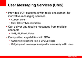 User Messaging Services (UMS)
• Provides SOA customers with rapid enablement for
innovative messaging services
• Custom alerts
• Multi delivery type interaction
• Can deliver and receive messages from multiple
channels
• SMS, IM, Email, Voice
• Composition capabilities with SOA
• Outgoing notifications from a BPEL process
• Outgoing and incoming messages for tasks assigned to users
 