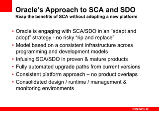 Oracle’s Approach to SCA and SDO
Reap the benefits of SCA without adopting a new platform
• Oracle is engaging with SCA/SDO in an “adapt and
adopt” strategy - no risky “rip and replace”
• Model based on a consistent infrastructure across
programming and development models
• Infusing SCA/SDO in proven & mature products
• Fully automated upgrade paths from current versions
• Consistent platform approach – no product overlaps
• Consolidated design / runtime / management &
monitoring environments
 