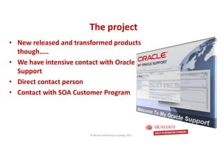 CopyoforiginalCopyoforiginal
The projectThe project
• New released and transformed products
though…..
• We have intensive contact with Oracle
Support
• Direct contact person
• Contact with SOA Customer Program
© Michel Schildmeijer Qualogy 2015
 