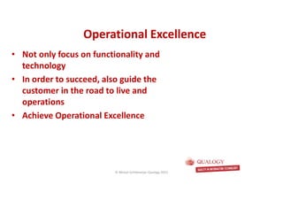 CopyoforiginalCopyoforiginal
• Not only focus on functionality and
technology
• In order to succeed, also guide the
customer in the road to live and
operations
• Achieve Operational Excellence
Operational ExcellenceOperational Excellence
© Michel Schildmeijer Qualogy 2015
 