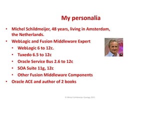 CopyoforiginalCopyoforiginal
My personaliaMy personalia
• Michel Schildmeijer, 48 years, living in Amsterdam,
the Netherlands.
• WebLogic and Fusion Middleware Expert
• WebLogic 6 to 12c.
• Tuxedo 6.5 to 12c
• Oracle Service Bus 2.6 to 12c
• SOA Suite 11g, 12c
• Other Fusion Middleware Components
• Oracle ACE and author of 2 books
© Michel Schildmeijer Qualogy 2015
 